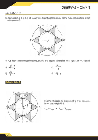 24
OBJETIVAS – 02/8/15
Questão 31
Na figura abaixo A, B, C, O, E e F são vértices de um hexágono regular inscrito numa circunferência de raio
1 metro e centro O.
Se ACE e BDF são triângulos equiláteros, então, a área da parte sombreada, nessa figura , em m2
, é igual a
a)	 3
3
3
2
3
3
3
−
−
−
−
π
π
π
π
	c)	
3
3
3
2
3
3
3
−
−
−
−
π
π
π
π
b)	
3
3
3
2
3
3
3
−
−
−
−
π
π
π
π
	d)	
3
3
3
2
3
3
3
−
−
−
−
π
π
π
π
Gabarito: Letra A.
30° 30°
r
r
Seja P a interseção das diagonais AC e BF do hexágono,
temos que área pedida é:
Sfinal
= Shexág
– 6 · S∆ABP
– Scirc. menor
 