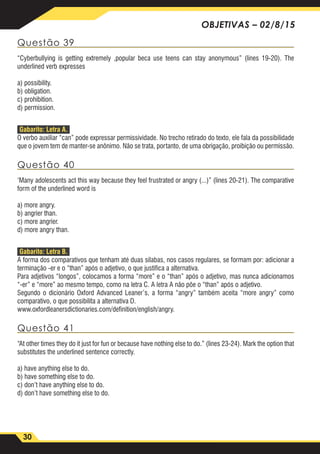30
OBJETIVAS – 02/8/15
Questão 39
“Cyberbullying is getting extremely ,popular beca use teens can stay anonymous” (lines 19-20). The
underlined verb expresses
a) possibility.
b) obligation.
c) prohibition.
d) permission.
Gabarito: Letra A.
O verbo auxiliar “can” pode expressar permissividade. No trecho retirado do texto, ele fala da possibilidade
que o jovem tem de manter-se anônimo. Não se trata, portanto, de uma obrigação, proibição ou permissão.
Questão 40
‘Many adolescents act this way because they feel frustrated or angry (...)” (lines 20-21). The comparative
form of the underlined word is
a) more angry.
b) angrier than.
c) more angrier.
d) more angry than.
Gabarito: Letra B.
A forma dos comparativos que tenham até duas sílabas, nos casos regulares, se formam por: adicionar a
terminação -er e o “than” após o adjetivo, o que justifica a alternativa.
Para adjetivos “longos”, colocamos a forma “more” e o “than” após o adjetivo, mas nunca adicionamos
“-er” e “more” ao mesmo tempo, como na letra C. A letra A não põe o “than” após o adjetivo.
Segundo o dicionário Oxford Advanced Leaner’s, a forma “angry” também aceita “more angry” como
comparativo, o que possibilita a alternativa D.
www.oxfordleanersdictionaries.com/definition/english/angry.
Questão 41
“At other times they do it just for fun or because have nothing else to do.” (lines 23-24). Mark the option that
substitutes the underlined sentence correctly.
a) have anything else to do.
b) have something else to do.
c) don’t have anything else to do.
d) don’t have something else to do.
 
