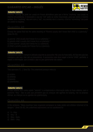 31
GABARITO EPCAR – INGLÊS
Gabarito: Letra C.
A forma “nothing” só pode ser usada em frases afirmativas para que a forma “anything” seja usada na
mesma circunstância, é necessário o uso do “not” junto ao verbo relacionado, para que exista o mesmo
sentido. Se o “anything” não vem com o “not”, seu sentido não é o mesmo. A forma “something” não pode
ser usada na negativa.
Questão 42
Choose the option that has the same meaning of “Parents usually don’t know their child is a cyberbully.”
(lines 24-25).
a) parents’ child usually don’t know he is a cyberbully.”
b) parents child’s usually don’t know he is a cyberbully.”
c) Child parents’ usually don’t know he is a cyberbully.
d) Child’s parents usually don’t know he is a cyberbully.
Gabarito: Letra D.
A possessive case (‘) sempre é utilizada seguinte ao possuidor. No caso da frase dada, ele fala dos pais das
crianças e, por isso, elas são as possuidoras. A possessive case deve seguir o termo “child”, portanto, e
depois a informação, que constata o que os pais geralmente não sabem.
Questão 43
They perceive it“(...)”(line 25). The underlined pronoun refers to
a) victims.
b) children.
c) parents.
d) cyberbullies.
Gabarito: Letra C.
A frase anterior tem como sujeito “parents” e complementa a informação dada na frase anterior, com o
pronome “they”. São os pais que percebem que as crianças são agentes do bullying, não as próprias
vítimas, as crianças ou os agentes do cyberbullying.
Questão 44
In the sentence, “Many countries have organized campaigns to make adults and children informed of its
dangers.” (lines 29-30), the underlined expressions can be substituted for
a)	 it – they.
b)	 they – it.
c)	 they – them.
d)	 them – they.
 