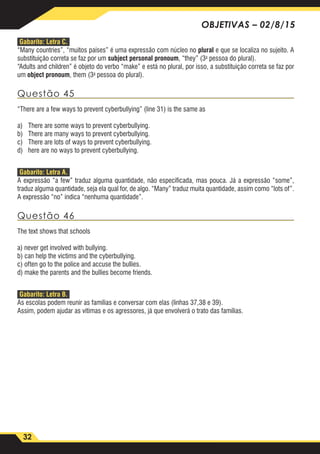 32
OBJETIVAS – 02/8/15
Gabarito: Letra C.
“Many countries”, “muitos países” é uma expressão com núcleo no plural e que se localiza no sujeito. A
substituição correta se faz por um subject personal pronoum, “they” (3a
pessoa do plural).
“Adults and children” é objeto do verbo “make” e está no plural, por isso, a substituição correta se faz por
um object pronoum, them (3a
pessoa do plural).
Questão 45
“There are a few ways to prevent cyberbullying” (line 31) is the same as
a)	 There are some ways to prevent cyberbullying.
b)	 There are many ways to prevent cyberbullying.
c)	 There are lots of ways to prevent cyberbullying.
d)	 here are no ways to prevent cyberbullying.
Gabarito: Letra A.
A expressão “a few” traduz alguma quantidade, não especificada, mas pouca. Já a expressão “some”,
traduz alguma quantidade, seja ela qual for, de algo. “Many” traduz muita quantidade, assim como “lots of”.
A expressão “no” indica “nenhuma quantidade”.
Questão 46
The text shows that schools
a) never get involved with bullying.
b) can help the victims and the cyberbullying.
c) often go to the police and accuse the bullies.
d) make the parents and the bullies become friends.
Gabarito: Letra B.
As escolas podem reunir as famílias e conversar com elas (linhas 37,38 e 39).
Assim, podem ajudar as vítimas e os agressores, já que envolverá o trato das famílias.
 