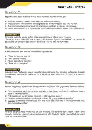 4
OBJETIVAS – 02/8/15
Questão 2
Segundo o texto, sobre os efeitos do mau humor no corpo, é correto afirmar que
a)	 justificam pequenas tragédias do dia a dia, que poderiam ser evitadas.
b)	 impossibilitam o relacionamento entre as pessoas e o mal-humorado se isola cada vez mais.
c)	 favorecem um convívio social saudável, uma vez que equilibram as relações entre pessoas.
d)	 desencadeiam um círculo vicioso em que o mal-humorado passa a ficar cada vez mais mal-humorado.
Gabarito: Letra D.
No terceiro parágrafo, o autor confere ênfase aos malefícios da falta de humor no corpo.
“Palpitação, arritmia, mãos frias, dor de cabeça, dificuldade na digestão e irritabilidade” são capazes de
desencadear um círculo vicioso, tornando o indivíduo cada vez mais mal-humorado.
Questão 3
A ideia principal do texto pode ser sintetizada na seguinte frase:
a)	 “Rindo, corrigem-se os erros.”
b)	 “Rir é o melhor remédio.”
c)	 “Quem ri por último, ri melhor.”
d)	 “Rir de tudo é desespero.”
Gabarito: Letra B.
Segundo o texto, “Se Cousins saiu do hospital em busca do humor, hoje há muitos profissionais de saúde
que defendem a entrada das risadas no dia a dia dos pacientes internados.” Portanto, rir é o melhor
remédio.
Questão 4
Assinale a opção cuja expressão em destaque introduz um juízo de valor (julgamento) do locutor do texto.
a)	“Mas, mesmo que não houvesse tantos benefícios no bom humor, os efeitos do mau humor sobre o
corpo já seriam suficientes...”
b)	 “Há situações em que a tristeza é inevitável – e é bom que seja assim.”
c)	 “A alegria também aumenta a capacidade de resistir à dor, graças também à endorfina.”
d)	 “Ou seja, quanto mais bem-humorado você está, maior o seu bem-estar e, consequentemente, mais
bem-humorado você fica.”
Gabarito: Letra B.
No quarto parágrafo, Fabio Peixoto inclui um juízo de valor a partir do termo “bom”. Assim, “é bom” torna
pessoal a colocação, estabelecendo um diálogo com o leitor. Portanto, não há imparcialidade na letra B
como nas outras alternativas.
 