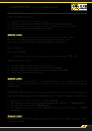 5
GABARITO EPCAR – Língua Portuguesa
Questão 5
Sobre o texto, pode-se afirmar que
a)	 bom humor é indício de saúde física e psicológica.
b)	 o otimismo é causado pelo bom humor e o pessimismo é resultado do mau humor.
c)	 bom humor e mau humor são variações de caráter que tendem a se manter em equilíbrio.
d)	 a cultura é fator crucial na manifestação dos humores.
Gabarito: Letra A.
Logo no primeiro parágrafo, o autor destaca que o humor é o maior segredo para viver bem.
Por sua vez, no terceiro, algumas patologias são citadas em função do mau humor.
Sendo assim, o bom humor torna-se crucial para a saúde física e psicológica.
Questão 6
Leia o enunciado abaixo:
“O bom humor é, antes de tudo, a expressão de que o corpo está bem.” (.08 e 09)
Sobre ele é correto afirmar que
a)	 a expressão “antes de tudo” enfatiza um aspecto temporal.
b)	 o vocábulo “bem” exerce a função sintática de predicativo do sujeito.
c)	 a segunda oração do período complementa o sentido da palavra “expressão”.
d)	 o verbo “ser e estar” são verbos de ligação.
Gabarito: Letra C.
A oração “de que o corpo está bem” é, corretamente, classificada como completiva nominal. Além de
completar o sentido do substantivo expressão, concede o valor semântico de passividade em relação ao
vocábulo corpo.
Questão 7
Assinale a alternativa que associa corretamente o trecho do texto à função da linguagem em predominância.
a)	 Procure ver o lado bom das coisas ruins.” – (Função Emotiva)
b)	 “Um indivíduo bem-humorado sofre menos porque produz mais endorfina ...” – (Função Conativa)
c)	 “Agora você se interessou, né?” – (Função Fática)
d)	 “Nos anos 60, ele contraiu uma doença degenerativa que atava a coluna vertebral...” – (Função
Expressiva)
Gabarito: Letra C.
O vocabulário “né” confirma teste do canal pelo qual ocorre o processo comunicativo, justificando a função
fática como prioritária.
 