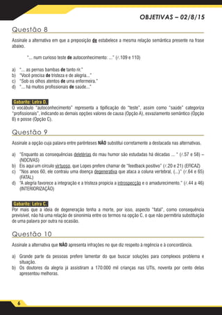 6
OBJETIVAS – 02/8/15
Questão 8
Assinale a alternativa em que a preposição de estabelece a mesma relação semântica presente na frase
abaixo.
“... num curioso teste de autoconhecimento: ...” (.109 e 110)
a)	 “... as pernas bambas de tanto rir.”
b)	 “Você precisa de tristeza e de alegria...”
c)	 “Sob os olhos atentos de uma enfermeira.”
d)	 “... há muitos profissionais de saúde...”
Gabarito: Letra D.
O vocábulo “autoconhecimento” representa a tipificação do “teste”, assim como “saúde” categoriza
“profissionais”, indicando as demais opções valores de causa (Opção A), esvaziamento semântico (Opção
B) e posse (Opção C).
Questão 9
Assinale a opção cuja palavra entre parênteses NÃO substitui corretamente a destacada nas alternativas.
a)	 “Enquanto as consequências deletérias do mau humor são estudadas há décadas ... “ (.57 e 58) –
(NOCIVAS)
b)	 Eis aqui um círculo virtuoso, que Lopes prefere chamar de “feedback positivo” (.20 e 21) (EFICAZ)
c)	 “Nos anos 60, ele contraiu uma doença degenerativa que ataca a coluna vertebral, (...)” (.64 e 65)
(FATAL)
d)	 “A alegria favorece a integração e a tristeza propicia a introspecção e o amadurecimento.” (.44 a 46)
(INTERIORIZAÇÃO)
Gabarito: Letra C.
Por mais que a ideia de degeneração tenha a morte, por isso, aspecto “fatal”, como consequência
previsível, não há uma relação de sinonímia entre os termos na opção C, o que não permitiria substituição
de uma palavra por outra na ocasião.
Questão 10
Assinale a alternativa que NÃO apresenta infrações no que diz respeito à regência e à concordância.
a)	 Grande parte da pessoas prefere lamentar do que buscar soluções para complexos problema e
situação.
b)	 Os doutores da alegria já assistiram a 170.000 mil crianças nas UTls, noventa por cento delas
apresentou melhoras.
 