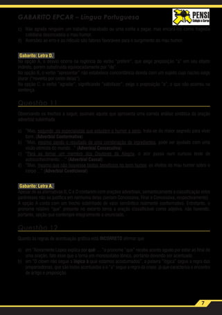 7
GABARITO EPCAR – Língua Portuguesa
c)	 Não agrada ninguém um trabalho inacabado ou uma conta a pagar, mas encará-los como tragédia
cotidiana desencadeia o mau humor.
d)	 Aversões ao erro e ao ridículo são fatores favoráveis para o surgimento do mau humor.
Gabarito: Letra D.
Na opção A, o desvio ocorre na regência do verbo “preferir”, que exige preposição “a” em seu objeto
indireto, porém substiruída equivocadamente por “de”.
Na opção B, o verbo “apresentar” não estabelece concordância devida com um sujeito cujo núcleo exige
plurar (“noventa por cento delas”).
Na opção C, o verbo “agradar”, significando “satisfazer”, exige a preposição “a”, o que não ocorreu na
sentença.
Questão 11
Observando os trechos a seguir, assinale aquele que apresenta uma correta análise sintática da oração
adverbial sublinhada.
a)	“Mas, segundo ,os especialistas que estudam o humor a sério, trata-se do maior segredo para viver
bem. (Adverbial Conformativa)
b)	“Mas, mesmo sendo o resultado de uma combinação de ingredientes, pode ser ajudado com uma
visão otimista do mundo...” (Adverbial Consecutiva)
c)	“Para se tornar um membro dos Doutores da AIegria, o ator passa num curioso teste de
autoconhecimento: ...” (Adverbial Causal)
d)	“Mas, mesmo que não houvesse tantos benefícios no bom humor, os efeitos do mau humor sobre o
corpo ...” (Adverbial Condicional)
Gabarito: Letra A.
Apesar de as alternativas B, C e D contarem com orações adverbiais, semanticamente a classificação entre
parênteses não se justifica em nenhuma delas (seriam Concessiva, Final e Concessiva, respectivamente).
A opção A conta com um trecho sublinhado de valor semântico realmente conformativo. Entretanto, o
pronome relativo “que” presente no excerto torna a oração classificável como adjetiva, não havendo,
portanto, opção que contemple integralmente o enunciado.
Questão 12
Quanto às regras de acentuação gráfica está INCORRETO afirmar que
a)	 em “Novamente Lopes explica por quê: ... “o pronome “que” recebe acento agudo por estar ao final de
uma oração, fato esse que o torna um monossílabo tônico, portanto devendo ser acentuado.
b)	 em “O clown não segue a lógica à qual estamos acostumados”, a palavra “lógica” segue a regra das
proparoxítonas, que são todas acentuadas e o “a” segue a regra da crase, já que caracteriza o encontro
de artigo e preposição.
 