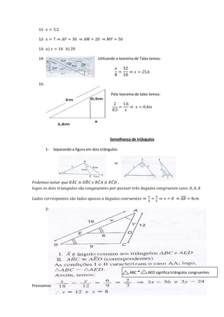 11-  = 3,2

      12-  = 7 ⇒  = 30 ⇒  = 20 ⇒  = 50

      13- )  = 16 ) 20



                                                                               32
      14-                                                     Utilizando o teorema de Tales temos:


                                                                                =   ⇒  = 25,6
                                                                              8 10

      15-

                                                                           Pelo teorema de tales temos:

                                                                             2    1,6
                                                                                =     ⇒  = 0,4
                                                                            0,5    




                                                                          Semelhança de triângulos

            1-      Separando a figura em dois triângulos:


                                                                              ⇒



                                         ̂           �          ̂
    ≅     ≅   ,       ̂
    ã    ê â  : , , 

  ã    â  ⇒          =       ⇒  = 8 ⇒  = 8
                                                                                                                     6
                                                                                                              4        3

            2-




                                                                                            ABC ~             AED significa triângulos congruentes


Presizamos
 