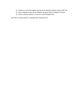 10- Lembre-se a soma dos ângulos internos de um triângulo qualquer é igual a 180°. (d)
       11- b) Se os ângulos da base de um triângulo são iguais, então o triângulo é isóscele.
       12- Utilize o exercício anterior, e encontre o valor do ângulo! Ok!

Fácil não!? É só para reforçar o conteúdo bom estudo pra VCS!
 