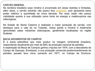 CARVÃO MINERAL No território brasileiro esse minério é encontrado em áreas restritas e limitadas, além disso, o carvão extraído não possui boa  qualidade , pois apresenta baixo poder calórico e quantidade de cinza elevada. Por essa razão não possui viabilidade quanto à sua utilização como fonte de energia e matéria-prima nas siderúrgicas.  No Estado de Santa Catarina é realizada a maior produção de carvão, com destaque para o vale do rio Tubarão, nessa jazida o minério é totalmente aproveitado pelas indústrias siderúrgicas, geralmente localizadas na região Sudeste. BACIA SEDIMENTAR DE CAMPOS É a bacia petrolífera que mais produz na margem continental brasileira, respondendo atualmente por mais de 80% da produção nacional de petróleo.  A exploração da Bacia de Campos ganhou impulso em 1974, com a descoberta do Campo de Garoupa. Entretanto, a sua produção comercial predominantemente de petróleo pesado teve início somente em 1977, no Campo de Enchova.     