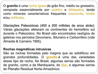 O  granito  é uma  rocha ígnea  de grão fino, médio ou grosseiro, composta essencialmente por  quartzo  e  feldspatos , tendo como minerais característicos frequentes  moscovite ,  biotite  e/ou  anfíbolas . Glaciações Paleozóicas (400 a 200 milhões de anos atrás):  Várias glaciações afetaram os continentes do hemisfério sul durante o Paleozóico. No Brasil são encontrados vestígios de geleiras nos períodos Devoniano, Siluriano e Carbonífero (vide Almeida & Carneiro 1995). Rochas magmáticas intrusivas São as rochas formadas pelo magma que se solidificou em grandes profundidades. O  granito  é uma das variedades desse tipo de rocha. No Brasil, algumas serras são formadas de granito, como a da Mantiqueira, do  Mar , e algumas serras do Planalto Residual Norte-Amazônico. 