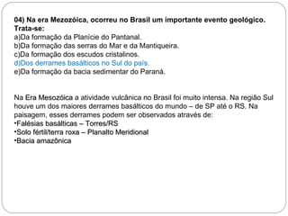 04) Na era Mezozóica, ocorreu no Brasil um importante evento geológico. Trata-se: a)Da formação da Planície do Pantanal. b)Da formação das serras do Mar e da Mantiqueira. c)Da formação dos escudos cristalinos. d)Dos derrames basálticos no Sul do país. e)Da formação da bacia sedimentar do Paraná. Na  Era Mesozóica  a atividade vulcânica no Brasil foi muito intensa. Na região Sul houve um dos maiores derrames basálticos do mundo – de SP até o RS. Na paisagem, esses derrames podem ser observados através de:  Falésias basálticas – Torres/RS Solo fértil/terra roxa – Planalto Meridional Bacia amazônica 