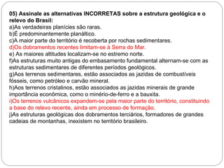 05) Assinale as alternativas INCORRETAS sobre a estrutura geológica e o relevo do Brasil: a)As verdadeiras planícies são raras. b)É predominantemente planáltico. c)A maior parte do território é recoberta por rochas sedimentares. d)Os dobramentos recentes limitam-se à Serra do Mar. e) As maiores altitudes localizam-se no estremo norte. f)As estruturas muito antigas do embasamento fundamental alternam-se com as estruturas sedimentares de diferentes períodos geológicos. g)Aos terrenos sedimentares, estão associados as jazidas de combustíveis fósseis, como petróleo e carvão mineral. h)Aos terrenos cristalinos, estão associados as jazidas minerais de grande importância econômica, como o minério-de-ferro e a bauxita. i)Os terrenos vulcânicos expandem-se pela maior parte do território, constituindo a base do relevo recente, ainda em processo de formação. j)As estruturas geológicas dos dobramentos terciários, formadores de grandes cadeias de montanhas, inexistem no território brasileiro. 