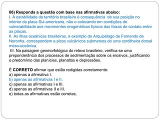 06) Responda a questão com base nas afirmativas abaixo: I. A estabilidade do território brasileiro é consequência  de sua posição no interior da placa Sul-americana, não o colocando em condições de vulnerabilidade aos movimentos orogenéticos típicos das faixas de contato entre as placas. II. As ilhas oceânicas brasileiras, a exemplo do Arquipélago de Fernando de Noronha, correspondem a picos vulcânicos submersos de uma cordilheira dorsal meso-oceânica. III. Na paisagem geomorfológica do relevo brasileiro, verifica-se uma preponderância dos processos de sedimentação sobre os erosivos, justificando o predomínio das planícies, planaltos e depressões.    É  CORRETO  afirmar que estão redigidas corretamente: a) apenas a afirmativa I. b) apenas as afirmativas I e II. c) apenas as afirmativas I e III. d) apenas as afirmativas II e III. e) todas as afirmativas estão corretas. 