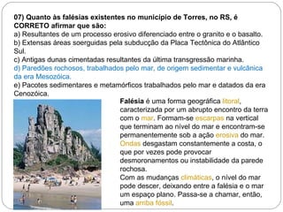 07) Quanto às falésias existentes no município de Torres, no RS, é CORRETO afirmar que são: a) Resultantes de um processo erosivo diferenciado entre o granito e o basalto. b) Extensas áreas soerguidas pela subducção da Placa Tectônica do Atlântico Sul. c) Antigas dunas cimentadas resultantes da última transgressão marinha. d) Paredões rochosos, trabalhados pelo mar, de origem sedimentar e vulcânica da era Mesozóica. e) Pacotes sedimentares e metamórficos trabalhados pelo mar e datados da era Cenozóica.   Falésia  é uma forma geográfica  litoral , caracterizada por um abrupto encontro da terra com o  mar . Formam-se  escarpas  na vertical que terminam ao nível do mar e encontram-se permanentemente sob a ação  erosiva  do mar.  Ondas  desgastam constantemente a costa, o que por vezes pode provocar desmoronamentos ou instabilidade da parede rochosa. Com as mudanças  climáticas , o nível do mar pode descer, deixando entre a falésia e o mar um espaço plano. Passa-se a chamar, então, uma  arriba fóssil . 