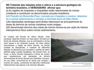 08) Tratando   das relações entre o relevo e a estrutura geológica do território brasileiro, é VERDADEIRO  afirmar que: a) As regiões de chapadas e chapadões estão relacionadas às rochas cristalinas e constituem os denominados escudos brasileiros. b)O Planalto do Maranhão-Piauí, marcado por chapadas e  cuestas,  relaciona-se a rochas sedimentares e compõe a chamada bacia do Meio Norte. c)As depressões sertanejas semi-áridas relacionam-se principalmente às áreas de domínio de rochas cristalinas muito antigas. d)O denominado domínio dos mares de morros formou-se por ação de intenso intemperismo físico sobre rochas sedimentares. As cuestas são formas de relevo tabular, onde escarpas íngremes limitam um topo plano, formado por terras de maiores altitudes, que se contrapõem a terras mais baixas e de vertentes suaves. As fotos abaixo documentam a região da Serra Grande, na porção sudeste de Descalvado, e mostram de diferentes ângulos os elementos que compõem o padrão de relevo definido pelas cuestas basálticas. Na primeira foto, ao fundo, a Serra Grande representa a frente de cuesta, que caracteriza-se por elevações do terreno interrompidas de forma abrupta por paredões rochosos. Ao seu redor, encontram-se as terras que compõe o reverso de cuesta, constituído de planícies interfluviais relativamente mais planas e de menores altitudes.  