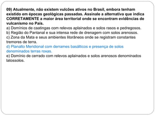 09) Atualmente, não existem vulcões ativos no Brasil, embora tenham existido em épocas geológicas passadas. Assinale a alternativa que indica CORRETAMENTE a maior área territorial onde se encontram evidências de vulcanismo no País. a) Domínios de caatingas com   relevos aplainados e solos rasos e pedregosos. b) Região do Pantanal e sua intensa rede de drenagem com solos arenosos. c) Zona da Mata e seus ambientes litorâneos onde se registram constantes tremores de terra. d) Planalto Meridional com derrames basálticos e presença de solos denominados terras roxas. e) Domínio de cerrado com relevos aplainados e solos arenosos denominados latossolos. 