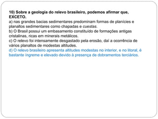 10) Sobre a geologia do relevo brasileiro, podemos afirmar que, EXCETO. a) nas grandes bacias sedimentares predominam formas de planícies e planaltos sedimentares como chapadas e  cuestas. b) O Brasil possui um embasamento constituído de formações antigas cristalinas, ricas em minerais metálicos. c) O relevo foi intensamente desgastado pela erosão, daí a ocorrência de vários planaltos de modestas altitudes. d) O relevo brasileiro apresenta altitudes modestas no interior, e no litoral, é bastante íngreme e elevado devido à presença de dobramentos terciários. 