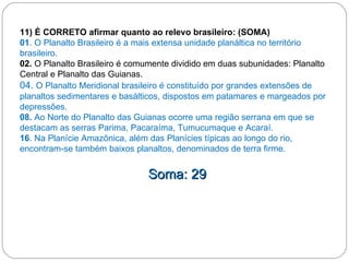 11) É CORRETO afirmar quanto ao relevo brasileiro: (SOMA) 01 . O Planalto Brasileiro é a mais extensa unidade planáltica no território brasileiro.  02.  O Planalto Brasileiro é comumente dividido em duas subunidades: Planalto Central e Planalto das Guianas. 04.  O Planalto Meridional brasileiro é constituído por grandes extensões de planaltos sedimentares e basálticos, dispostos em patamares e margeados por depressões. 08.  Ao Norte do Planalto das Guianas ocorre uma região serrana em que se destacam as serras Parima, Pacaraíma, Tumucumaque e Acaraí. 16 . Na Planície Amazônica, além das Planícies típicas ao longo do rio, encontram-se também baixos planaltos, denominados de terra firme. Soma: 29 