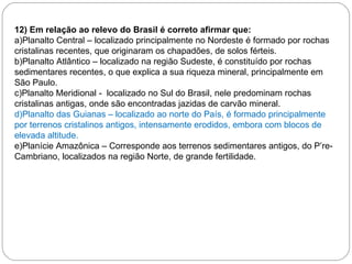 12) Em relação ao relevo do Brasil é correto afirmar que: a)Planalto Central – localizado principalmente no Nordeste é formado por rochas cristalinas recentes, que originaram os chapadões, de solos férteis. b)Planalto Atlântico – localizado na região Sudeste, é constituído por rochas sedimentares recentes, o que explica a sua riqueza mineral, principalmente em São Paulo. c)Planalto Meridional -  localizado no Sul do Brasil, nele predominam rochas cristalinas antigas, onde são encontradas jazidas de carvão mineral. d)Planalto das Guianas – localizado ao norte do País, é formado principalmente por terrenos cristalinos antigos, intensamente erodidos, embora com blocos de elevada altitude. e)Planície Amazônica – Corresponde aos terrenos sedimentares antigos, do P’re-Cambriano, localizados na região Norte, de grande fertilidade.   