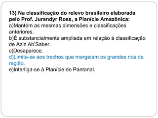 13) Na classificação do relevo brasileiro elaborada pelo Prof. Jurandyr Ross, a Planície Amazônica: a)Mantém as mesmas dimensões e classificações anteriores. b)É substancialmente ampliada em relação à classificação de Aziz Ab’Saber. c)Desaparece. d)Limita-se aos trechos que margeiam os grandes rios da região. e)Interliga-se à Planície do Pantanal. 