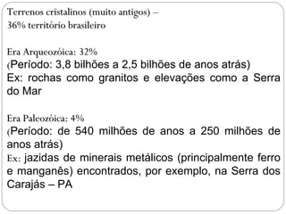 Terrenos cristalinos (muito antigos) –  36% território brasileiro Era Arqueozóica: 32% ( Período: 3,8 bilhões a 2,5 bilhões de anos atrás)  Ex: rochas como granitos e elevações como a Serra do Mar Era Paleozóica: 4% ( Período: de 540 milhões de anos a 250 milhões de anos atrás)  Ex:  jazidas de minerais metálicos (principalmente ferro e manganês) encontrados, por exemplo, na Serra dos Carajás – PA : 