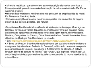 Minerais metálicos: que contem em sua composição elementos químicos e físicos do metal, possuindo razoável condução de calor e eletricidade. Ex: Ferro, Alumínio e Cobre. Minerais Não-metálicos: minérios que não possuem as propriedades do metal. Ex: Diamante, Calcário, Areia. Recursos energéticos fósseis: minérios compostos por elementos de origem orgânica. Ex: carvão, petróleo, gás natural. Quadrilátero Ferrífero de Minas Gerais foi assim denominado por Gonzaga de Campos, devido aos vastos depósitos de minério de Ferro que ocorrem numa área limitada aproximadamente pelas linhas que ligam Itabira, Rio Piracicaba, Mariana, Congonhas do Campo, Casa Branca e Itaúna. Constituí uma das áreas clássicas da Geologia Pré-Cambriana do mundo. + em:  http://www.asminasgerais.com.br/?item=ALBUM&codAlbum=119 A Serra de Urucum é conhecida nacionalmente por sua abundância em ferro e manganês. Localizada ao Sudeste de Corumbá, a Serra do Urucum é composta pelas morrarias de Urucum, que chega a 1.000 metros de altitude. A palavra Urucum deriva da palavra no idioma Tupy "urucu", que significa "encarnado". A denominação foi dada provavelmente pela cor encarnada do morro, resultante do mineral ferro. 