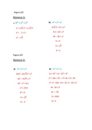 Página 187
Número 3-
a ) h² = c² + c²
x² = ( + ( )²
x² = 2 + 3
x² =
b) h² = c² + c²
3 )² = 6² + x²
9.5 = 36 + x²
45 – 36 = x²
9 = x²
X =
X = 3
Página 187
Número 4-
a) h² = c² + c²
(2x)² = (3 ² + x²
4x² = 9 + x²
4x² - x² = 9.3
x² = 27/3
X² = 9
X =
X = 3
b) h² = c² + c
(x + 5)² = (x + 3 ² + 6²
x² + 10x + 25 = x²+ 6x + 9 + 36
x² -x² +10x - 6x + 25 -9 – 36 = 0
4x - 20 = 0
4x = 20
X = 20/4
X = 5
 