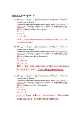 Número 7 – Página 190
a) O triângulo é retângulo se aplicarmos o Teorema de Pitágoras e obtivermos
uma sentença verdadeira.
Sabendo que oposto ao maior lado temos o maior ângulo, se o triângulo for
retângulo, concluímos que a hipotenusa será o lado de medida 12 cm, logo, os
lados de medidas,7cm e 9cm, são os catetos.
H² = c² + c²
12² = 7² + 9 ²
144 = 49 + 81
144 ≠ 130 , logo podemos concluir que o triângulo de lados 7; 9 e 12 não é
um triângulo retângulo.
b) O triângulo é retângulo se aplicarmos o Teorema de Pitágoras e obtivermos
uma sentença verdadeira.
Sabendo que oposto ao maior lado temos o maior ângulo, se o triângulo for
retângulo, concluímos que a hipotenusa será o lado de medida 20 cm, logo, os
lados de medidas,16cm e 12cm, são os catetos.
H² = c² + c²
20² = 16² + 12 ²
400 = 256 + 144
400 = 400 , logo, podemos concluir que o triângulo
de lados 20; 16 e 12 é um triângulo retângulo.
c) O triângulo é retângulo se aplicarmos o Teorema de Pitágoras e obtivermos
uma sentença verdadeira.
Sabendo que oposto ao maior lado temos o maior ângulo, se o triângulo for
retângulo, concluímos que a hipotenusa será o lado de medida 13 cm, logo, os
lados de medidas,12cm e 5cm, são os catetos.
H² = c² + c²
13² = 12² + 5 ²
169 = 144 + 25
169 = 169 , logo, podemos concluir que o triângulo de
lados 13; 12 e 5 é um triângulo retângulo.
 