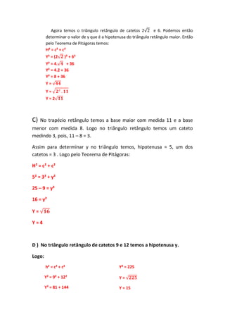 Agora temos o triângulo retângulo de catetos 2 e 6. Podemos então
determinar o valor de y que é a hipotenusa do triângulo retângulo maior. Então
pelo Teorema de Pitágoras temos:
H² = c² + c²
Y² = (2 )² + 6²
Y² = 4. + 36
Y² = 4.2 + 36
Y² = 8 + 36
Y =
Y =
Y = 2
C) No trapézio retângulo temos a base maior com medida 11 e a base
menor com medida 8. Logo no triângulo retângulo temos um cateto
medindo 3, pois, 11 – 8 = 3.
Assim para determinar y no triângulo temos, hipotenusa = 5, um dos
catetos = 3 . Logo pelo Teorema de Pitágoras:
H² = c² + c²
5² = 3² + y²
25 – 9 = y²
16 = y²
Y =
Y = 4
D ) No triângulo retângulo de catetos 9 e 12 temos a hipotenusa y.
Logo:
h² = c² + c²
Y² = 9² + 12²
Y² = 81 + 144
Y² = 225
Y =
Y = 15
 