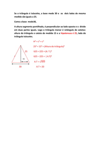 Se o triângulo é isósceles, a base mede 30 e os dois lados de mesma
medida são iguais a 25.
Como a base mede30,
A altura segmento pontilhado, é perpendicular ao lado oposto e o divide
em duas partes iguais. Logo o triângulo menor é retângulo de catetos:
altura do triângulo e cateto de medida 15 e a hipotenusa é 25, lado do
triângulo isósceles.
H² = c² + c²
25² = 15² + (Altura do triângulo)²
25 625 = 225 + (A. T.)²
A 625 – 225 = ( A.T)²
30 A.T =
30 A.T = 20
15
 