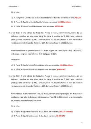 Controladoria II                                                                                                                                        Prof. Moreira 

     
    Determine: 
     
    a) A Margem de Contribuição unitária de cada barra do delicioso chocolate ao leite; R$ 1,60 

    b) O Ponto de Equilíbrio Contábil da Cia. Batel, em unidades; 125.000 unidades 

    c) O Ponto de Equilíbrio Contábil da Cia. Batel, em Reais. R$ 375.000 

     
7) A  Cia.  Batel  é  uma  fábrica  de  chocolates.  Produz  e  vende,  exclusivamente,  barras  de  seu 
    delicioso  chocolate  ao  leite.  Cada  barra  de  200  g  é  vendida  por  $  3,00.  Seus  custos  de 
    produção  são:  Variáveis  =  $  0,80  /  unidade;  Fixos  =  $  150.000,00/mês.  E  suas  despesas  de 
    vendas e administrativas são: Variáveis = 20% da receita; Fixas = $ 50.000,00/mês.  

     
    Considerando  que  os  proprietários  da  Cia.  Batel  exigem  um  Lucro  Líquido  de  $  100.000,00  / 
    mês e que a empresa é contribuinte do IR à alíquota de 25%. 
     
    Determine: 
     
    a) O Ponto de Equilíbrio Econômico da Cia. Batel, em unidades; 208.334 unidades 

    b) O Ponto de Equilíbrio Econômico da Cia. Batel, em Reais. R$ 625.002 

     
8) A  Cia.  Batel  é  uma  fábrica  de  chocolates.  Produz  e  vende,  exclusivamente,  barras  de  seu 
    delicioso  chocolate  ao  leite.  Cada  barra  de  200  g  é  vendida  por  $  3,00.  Seus  custos  de 
    produção  são:  Variáveis  =  $  0,80  /  unidade;  Fixos  =  $  150.000,00/mês.  E  suas  despesas  de 
    vendas e administrativas são: Variáveis = 20% da receita; Fixas = $ 50.000,00/mês.  

     
    Considere que do total de Custos Fixos, R$ 25.000 referem‐se a depreciações das máquinas da 
    produção; e do total de Despesas Administrativas Fixas R$ 10.000 referem‐se a depreciações 
    de móveis e equipamento do escritório.  
     
    Determine: 
     
    c) O Ponto de Equilíbrio Financeiro da Cia. Batel, em unidades; 103.125 unidades 

    d) O Ponto de Equilíbrio Financeiro da Cia. Batel, em Reais. R$ 309.375 


                                                                                                                                                                         4
 