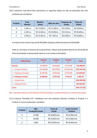 Controladoria II                                                                                                                                               Prof. Moreira 

10) A  Industrial  Tudo  Bem‐Feito  apresentou  os  seguintes  dados  no  mês  de  dezembro  dos  três 
    produtos que ela fabrica: 
     

                         Prod.                  Matéria‐                                                      Despesas de                        Preço de  
        Produto                                                               Mão‐de‐obra
                         Mensal                  prima                                                          Venda                             Venda 
           A             1.500 un.            R$ 17,00/un.                    R$ 11,20/un.                     R$ 4,20/un.                    R$ 28,00/un. 
           B             1.220 un.            R$ 12,50/un.                    R$ 19,00/un.                     R$ 4,15/un.                    R$ 46,20/un. 
           C             2.430 un.            R$ 14,30/un.                     R$ 7,45/un.                     R$ 4,00/un.                    R$ 26,80/un. 
     
    A empresa tem Custos Fixos de R$ 450.000 e Despesas Administrativas de R$ 85.000. 
     
    Pede‐se: com base no Sistema de Custeio Direto, indique qual produto deverá ser eliminado da 
    linha de produção e qual produto deve ter suas vendas estimuladas. 
     
                                                          Produto                         Produto                        Produto 
                    DRE (Direto)                                                                                                                          Total 
                                                             A                               B                              C 
    Receita                                              42.000,00                      56.364,00                      65.124,00                    163.488,00 

    ( − ) Custos Variáveis                             (42.300,00)                     (38.430,00)                    (52.852,50)                  (133.582,50)

    ( − ) Despesas Variáveis                            (6.300,00)                      (5.063,00)                     (9.720,00)                   (21.083,00) 

    ( = ) Margem Contrib.                               (6.600,00)                      12.871,00                       2.551,50                      8.822,50 

    ( − ) Custos Fixos                                                                                                                             (450.000,00)

    ( − ) Despesas Fixos                                                                                                                            (85.000,00) 

    Lucro                                                                                                                                          (526.177,50)
 
Obs.: O produto A deve ser eliminado da linha de produção e o produto B deve ter as vendas estimuladas. 
     
11) A  empresa  “Decidida  S.A.”  trabalhava  com  três  produtos  distintos:  Produto  X,  Produto  Y  e 
    Produto Z. Foram produzidas e vendidas: 
     
                                    Qtd.                                           Preço de                               Custo Variável  
                Produto 
                               Produção/Venda                                       Venda                                    Unitário 
                    X                  15.000                                R$ 30,00/unid.                               R$ 25,00/unid. 
                    Y                  20.000                                R$ 25,00/unid.                               R$ 15,00/unid. 
                    Z                    5.000                               R$ 55,00/unid.                               R$ 20,00/unid. 
     

                                                                                                                                                                                6
 