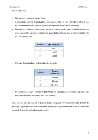 Controladoria II                                                                                                                                        Prof. Moreira 

    Dados adicionais: 
 
    •    Não existem estoques iniciais e finais; 
    •    A capacidade máxima de produção da empresa, medida em horas de mão‐de‐obra direta, 
         foi totalmente utilizada e não ultrapassa 260.000 horas anuais (fator limitativo); 
    •    Não existem problemas de mercados no que se refere a vender o produto isoladamente ou 
         em conjunto (problema de imagem). As quantidades máximas que o mercado absorveria 
         de cada produto são: 
     

                                        Produto                      Qtd. Demanda 
                                                  X                          20.000 
                                                  Y                          25.000 
                                                  Z                          10.000 
     
    •    O tempo de produção de cada produto é o seguinte: 
     

                                                                             Tempo  
                                         Produto 
                                                                            Produção 
                                                  X                           2 horas 
                                                  Y                           4 horas 
                                                  Z                          30 horas 
     
    •    Os custos fixos no valor total de R$ 150.000,00 são alocados aos produtos na base do valor 
         dos custos variáveis incorridos, para cada produto. 
     
    Pede‐se: com base no Sistema de Custeio Direto, indique se deveria ser eliminado da linha de 
    produção  algum  produto  e  qual  o  melhor  mix  de  produção  que  resultaria  no  lucro  máximo 
    possível, dentro das limitações apresentadas. 
     
                                               




                                                                                                                                                                         7
 