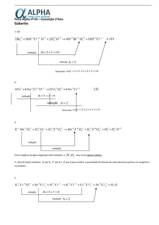 Ficha Alpha nº 03 – Conceição 3°Ano
Gabarito
1- (D)
112
3
5121
2
2110
2 1042102 −+−++−+−++
+→++  CHOBrHOHOCHBr )2(÷
oxidação 1025 ==∆ x
redução 2=∆
Soma dos 1452151 =++++=coef
2-
(:2)
oxidação 623 ==∆ x
redução 2=∆
Soma dos 93132 =+++=coef
3-
21
2
0
2
2
4
61
2
2
4
622
4
61
2
1
2
1
2
2
4
71 −+−++−++−++−+−++
+++→++ OHOOSKOSMnOSHOHOMnK
redução
oxidação
Como oxigênio da água oxigenada sofre oxidação, o 22OH atua como agente redutor.
4- Letra (E) basta substituir x por 8, y por 6 e z por 4 para conferir a quantidade de átomos de cada elemento químico no recigente e
no produto.
5-
OHCSnCCrCKCHCSnOCrK 2
1
4
41
3
311111
2
22
7
61
2 +++→++ −+−+−+−+−+−+−

redução 623 ==∆ x
oxidação 2=∆
112
3
3
2
2110
6264 −+−+−++
+→+  CNaOFeOCNaFe
 