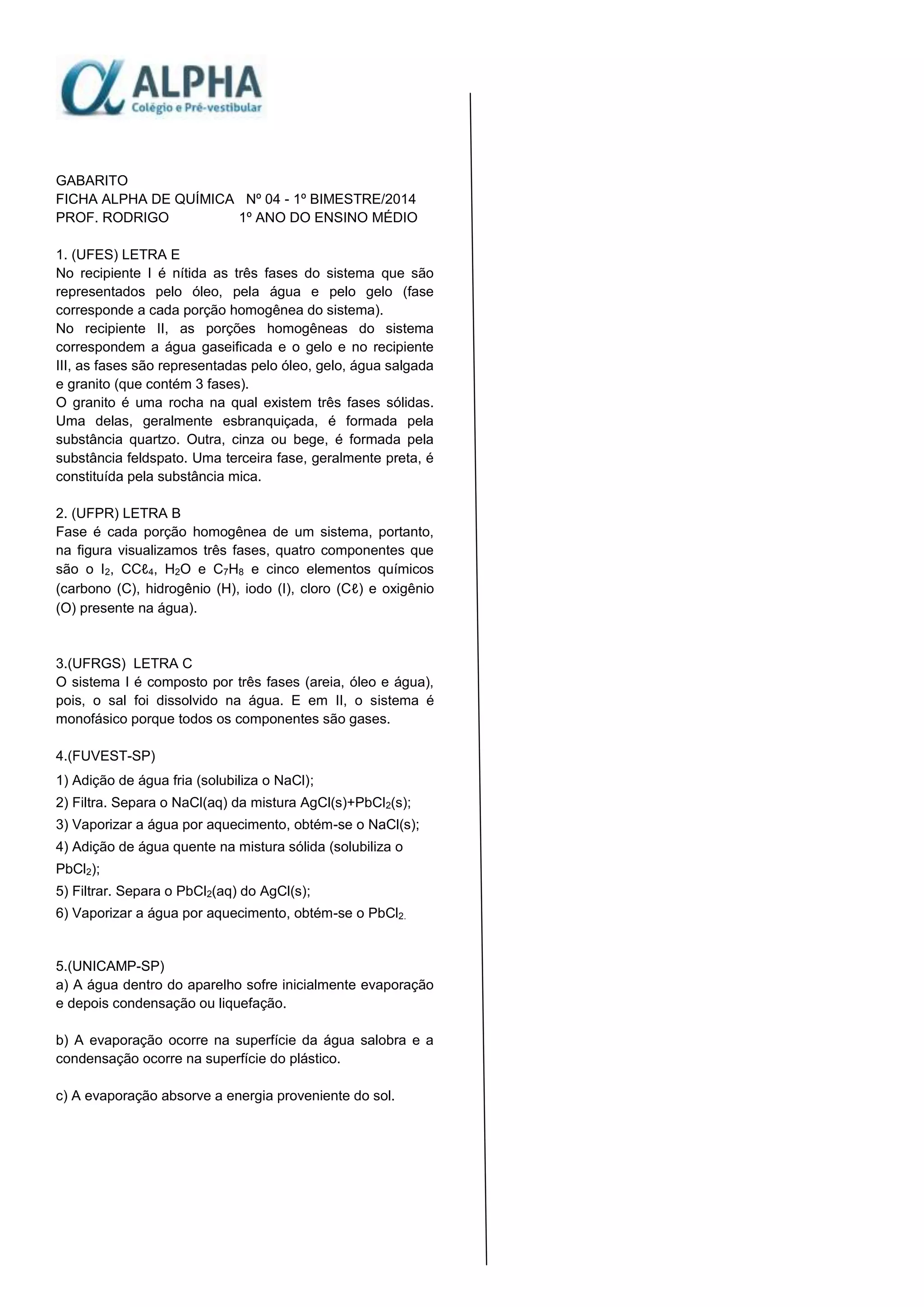 GABARITO
FICHA ALPHA DE QUÍMICA Nº 04 - 1º BIMESTRE/2014
PROF. RODRIGO 1º ANO DO ENSINO MÉDIO
1. (UFES) LETRA E
No recipiente I é nítida as três fases do sistema que são
representados pelo óleo, pela água e pelo gelo (fase
corresponde a cada porção homogênea do sistema).
No recipiente II, as porções homogêneas do sistema
correspondem a água gaseificada e o gelo e no recipiente
III, as fases são representadas pelo óleo, gelo, água salgada
e granito (que contém 3 fases).
O granito é uma rocha na qual existem três fases sólidas.
Uma delas, geralmente esbranquiçada, é formada pela
substância quartzo. Outra, cinza ou bege, é formada pela
substância feldspato. Uma terceira fase, geralmente preta, é
constituída pela substância mica.
2. (UFPR) LETRA B
Fase é cada porção homogênea de um sistema, portanto,
na figura visualizamos três fases, quatro componentes que
são o I2, CCℓ4, H2O e C7H8 e cinco elementos químicos
(carbono (C), hidrogênio (H), iodo (I), cloro (Cℓ) e oxigênio
(O) presente na água).
3.(UFRGS) LETRA C
O sistema I é composto por três fases (areia, óleo e água),
pois, o sal foi dissolvido na água. E em II, o sistema é
monofásico porque todos os componentes são gases.
4.(FUVEST-SP)
1) Adição de água fria (solubiliza o NaCl);
2) Filtra. Separa o NaCl(aq) da mistura AgCl(s)+PbCl2(s);
3) Vaporizar a água por aquecimento, obtém-se o NaCl(s);
4) Adição de água quente na mistura sólida (solubiliza o
PbCl2);
5) Filtrar. Separa o PbCl2(aq) do AgCl(s);
6) Vaporizar a água por aquecimento, obtém-se o PbCl2.
5.(UNICAMP-SP)
a) A água dentro do aparelho sofre inicialmente evaporação
e depois condensação ou liquefação.
b) A evaporação ocorre na superfície da água salobra e a
condensação ocorre na superfície do plástico.
c) A evaporação absorve a energia proveniente do sol.
