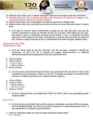 b) Abelardo está errado, pois o referido passageiro está com seus órgãos vitais em movimento.
c) Abelardo está certo, pois o referido passageiro está mudando sua trajetória em relação a ele,
no entanto, está em repouso em relação a Heloísa.
d) Heloísa está errada, pois, o passageiro não está em repouso em relação a ela.
e) Heloísa está errada, pois, de acordo com as leis da física um corpo não pode ocupar o mesmo
lugar.
4. (0,4) João foi comprar alguns mantimentos a pedido de sua mãe. Ela pediu para que ele
primeiro comprasse 8 maças no Hortifruti de Seu Zé, que fica a 550 metros de sua casa,
para depois ir até a o mercadinho da Dona Joana comprar 7 ovos, o mercadinho de Dona
Joana fica a 850 metros de sua casa. Considerando a casa de João seu ponto de origem (0
km). Calcule o espaço total percorrido e o deslocamento de João no trajeto relatado acima.
Espaço percorrido = 850
Deslocamento = 850
5. (0,2) Um móvel parte do km 50, indo até o km 60, de onde, mudando o sentido do
movimento, vai até o km 32. A variação de espaço (deslocamento) e a distância
efetivamente percorrida (espaço percorrido) são respectivamente:
a. 28 km e 28 km
b. 18 km e 38 km
c. − 18 km e 38 km
d. − 18 km e 18 km
e. 38 km e 18 km
6. (0,2) Um carro, percorrendo sempre a mesma reta, parte do km 80, vai até o km 120, inverte
o sentido de seu movimento e retorna ao km 50. A variação de espaço (ou deslocamento
escalar) e a distância percorrida são, respectivamente, iguais a:
a. 10 km e 30 km
b. 10 km e 10 km
c. − 10 km e 30 km
d. − 30 km e 110 km
e. 20 km e 110 km
7. (0,2) Um móvel percorre uma distância de 1200 m em 240 s. Qual a sua velocidade escalar
media em m/s?
Vm= 5 m/s.
8. (0,2) Um ônibus sai de São Paulo às 8 h e chega a Jaboticabal, que dista 350 km da capital,
às 11 h 30 min (11,5h). No trecho de Jundiaí a Campinas, de aproximadamente 45 km, a
sua velocidade foi constante e igual a 90 km/h.
a. Qual é a velocidade média, em km/h no trajeto São Paulo-Jaboticabal?
Vm= 100 km/h
 