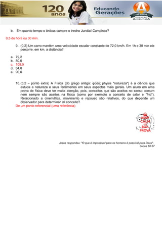 b. Em quanto tempo o ônibus cumpre o trecho Jundiaí-Campinas?
0,5 de hora ou 30 min.
9. (0,2) Um carro mantém uma velocidade escalar constante de 72,0 km/h. Em 1h e 30 min ele
percorre, em km, a distância?
a. 79,2
b. 80,0
c. 108,0
d. 84,0
e. 90,0
10.(0,2 – ponto extra) A Física (do grego antigo: φύσις physis "natureza") é a ciência que
estuda a natureza e seus fenômenos em seus aspectos mais gerais. Um aluno em uma
prova de física deve ter muita atenção, pois, conceitos que são aceitos no senso comum
nem sempre são aceitos na física (como por exemplo o conceito de calor e "frio").
Relacionado a cinemática, movimento e repouso são relativos, do que depende um
observador para determinar tal conceito?
De um ponto referencial (uma referência)
Jesus respondeu: "O que é impossível para os homens é possível para Deus".
Lucas 18:27
 