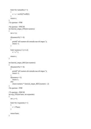 for(i=0;i<tamanho;i++)
{
s = s + vetA[i]*vetB[i];
}
return s;
}
//5a questao - FIM
//6a questao - INICIO
int fatorial_impar_ITE(int numero)
{
int s=1,i;
if(numero%2 != 0)
{
printf("nO numero de entrada nao eh impar.");
return -1;
}
for(i=numero;i>1;i=i-2)
s = s * i;
return s;
}
int fatorial_impar_REC(int numero)
{
if(numero%2 != 0)
{
printf("nO numero de entrada nao eh impar.");
return -1;
}
if(numero==1)
return 1;
else
return numero * fatorial_impar_REC(numero - 2)
}
//6a questao - FIM
//7a questao - INICIO
int exp_ITE(int base, int expoente)
{
int i, r=1;
for(i=0;i<expoente;i++)
{
r = r*base;
}
return base;
}
 