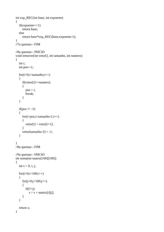 int exp_REC(int base, int expoente)
{
if(expoente==1)
return base;
else
return base*exp_REC(base,expoente-1);
}
//7a questao - FIM
//8a questao - INICIO
void remover(int vetor[], int tamanho, int numero)
{
int i;
int pos=-1;
for(i=0;i<tamanho;i++)
{
if(vetor[i]==numero)
{
pos = i;
break;
}
}
if(pos != -1)
{
for(i=pos;i<tamanho-1;i++)
{
vetor[i] = vetor[i+1];
}
vetor[tamanho-1] = -1;
}
}
//8a questao - FIM
//9a questao - INICIO
int soma(int matriz[100][100])
{
int s = 0, i, j;
for(i=0;i<100;i++)
{
for(j=0;j<100;j++)
{
if(i!=j)
s = s + matriz[i][j];
}
}
return s;
}
 