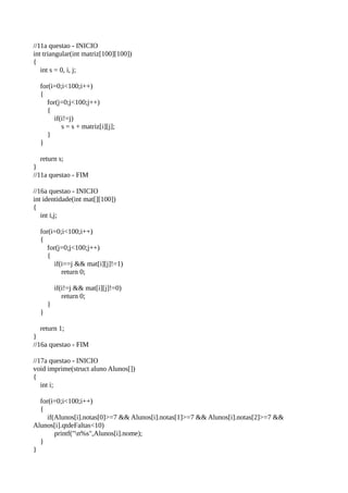 //11a questao - INICIO
int triangular(int matriz[100][100])
{
int s = 0, i, j;
for(i=0;i<100;i++)
{
for(j=0;j<100;j++)
{
if(i!=j)
s = s + matriz[i][j];
}
}
return s;
}
//11a questao - FIM
//16a questao - INICIO
int identidade(int mat[][100])
{
int i,j;
for(i=0;i<100;i++)
{
for(j=0;j<100;j++)
{
if(i==j && mat[i][j]!=1)
return 0;
if(i!=j && mat[i][j]!=0)
return 0;
}
}
return 1;
}
//16a questao - FIM
//17a questao - INICIO
void imprime(struct aluno Alunos[])
{
int i;
for(i=0;i<100;i++)
{
if(Alunos[i].notas[0]>=7 && Alunos[i].notas[1]>=7 && Alunos[i].notas[2]>=7 &&
Alunos[i].qtdeFaltas<10)
printf("n%s",Alunos[i].nome);
}
}
 