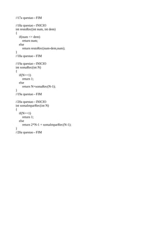 //17a questao - FIM
//18a questao - INICIO
int restoRec(int num, int dem)
{
if(num <= dem)
return num;
else
return restoRec(num-dem,num);
}
//18a questao - FIM
//19a questao - INICIO
int somaRec(int N)
{
if(N==1)
return 1;
else
return N+somaRec(N-1);
}
//19a questao - FIM
//20a questao - INICIO
int somaImparRec(int N)
{
if(N==1)
return 1;
else
return 2*N-1 + somaImparRec(N-1);
}
//20a questao - FIM
 