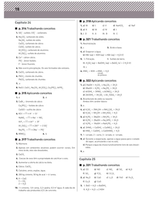 10


Capítulo 24                                                             ᭿ p. 318 Aplicando conceitos
                                                                        1. a) III    b) I          c) V             d) NaHCO3         e) NaF
᭿ p. 314 Trabalhando conceitos                                          2. a) II     b) III        c) IV            d) I
 1. SO4 : sulfato; CO3 : carbonato.
      2Ϫ             2Ϫ
                                                                        3. I. D      II. A         III. B           IV. C
 2. Na2CO3: carbonato de sódio.
    Na2SO4: sulfato de sódio.                                           ᭿ p. 321 Trabalhando conceitos
    CaCO3: carbonato de cálcio.                                         1. Neutralização
    CaSO4: sulfato de cálcio.                                           2. c                                3. Ácido e base.
    Aᐉ2(CO3)3: carbonato de alumínio.
                                                                        4. a) Evaporar a água.
    Aᐉ2(SO4)3: sulfato de alumínio.
                                                                           b) HBr (aq) ϩ KOH (aq) → KBr (aq) ϩ H2O (ᐉ)
 3. Ca2ϩ: cátion cálcio.
                                                                        5. I. Filtração.                    II. Sulfato de bário.
    PO4 : ânion fosfato.
      3Ϫ

                                                                           III. H2SO4 (aq) ϩ Ba(OH)2 (aq) → BaSO4 (s) ϩ 2 H2O (ᐉ)
    FϪ: ânion fluoreto.
                                                                           IV. c
 4. Não ocorre precipitação. Os sais formados são solúveis.
                                                                        6. HNO3 ϩ KOH → KNO3 ϩ H2O
 5. CaCO3: carbonato de cálcio.                                                               nitrato
                                                                                              de potássio
 6. PbCᐉ2: cloreto de chumbo.
    PbCO3: carbonato de chumbo.
                                                                        ᭿ p. 322 Aplicando conceitos
 7. e
                                                                        1. a) 2 NaOH ϩ H2CO3 → Na2CO3 ϩ 2H2O
 8. NaCᐉ; CaCᐉ2; Na2CO3; Aᐉ2(CO3)3; Ca3(PO4)2; AᐉPO4.                      b) 3NaOH ϩ H3PO4 → Na3PO4 ϩ 3H2O
                                                                           c) Aᐉ(OH)3 ϩ 3HNO3 → Aᐉ(NO3)3 ϩ 3H2O
᭿ p. 315 Aplicando conceitos                                               d) 2Aᐉ(OH)3 ϩ 3H2SO4 → Aᐉ2 (SO4)3 ϩ 6H2O
 1. d                                  2. d
                                                                        2. Bicarbonato de sódio ou laxante
 3. CaBr2 – brometo de cálcio                                              Ambos têm caráter básico
    Ca3(PO4)2 – fosfato de cálcio                                       3. a
    CaSO3 – sulfito de cálcio                                           4. a) H2SO4 ϩ 2NH4OH → (NH4)2SO4 ϩ 2H2O
 4. KCᐉ
            H2 O
                      Kϩ ϩ CᐉϪ                                             b) H2SO4 ϩ NH4OH → NH4HSO4 ϩ H2O

    NaNO3
                   H2 O
                            Naϩ ϩ NO3
                                    Ϫ                                   5. a) H3PO4 ϩ 3NaOH → NH3PO4 ϩ 3H2O
             H2O                                                           b) H3PO4 ϩ 2NaOH → Na2HPO4 ϩ 2H2O
    AᐉF3                  Aᐉ3ϩ ϩ 3FϪ
                      H2O
                                                                           c) H3PO4 ϩ 1NaOH → NaH2PO4 ϩ H2O
    Aᐉ2 (SO4)3                2Aᐉ3ϩ ϩ 3 SO4
                                          2Ϫ

                   H2O
                                                                        6. a) 2HNO3 ϩ Ca(OH)2 → Ca(NO3)2 ϩ 2H2O
    Na3PO4                  3Naϩ ϩ PO3Ϫ
                                     4                                     b) HNO3 ϩ Ca(OH)2 → Ca(OH)NO3 ϩ H2O
 5. M(NO3)2                            6. b
                                                                        7. 1 – errado; 2 – certo; 3 – errado; 4 – errado.

᭿ p. 317 Trabalhando conceitos                                          8. a) Durante a evaporação, apenas a água passa para o estado
                                                                              de vapor, acumulando o sal no solo.
 1. Mármore
                                                                           b) Porque a água da chuva é praticamente livre de sais dissol-
 2. Apenas em ambientes alcalinos podem ocorrer corais. Em                    vidos.
    meio ácido, eles são dissolvidos.
                                                                        9. e
 3. CaCO3
 4. Cascas de ovos têm a propriedade de calcificar o solo.
                                                                        Capítulo 25
 5. Aumentar a oferta de cálcio na dieta.
 6. Cálcio. CaCO3.
                                                                        ᭿ p. 331 Trabalhando conceitos
                                                                        1. a) CO        b) NO             c) NO2       d) SO2       e) N2O
 7. Calcáreo, areia, argilas, água.
                                                                           f) SO3       g) P2O5           h) Cᐉ2O7
 8. 200 kg cimento, 50 kg de acal ϩ 4 t areia.
                                                                        2. a) Na2O      b) CaO            c) Li2O      d) FeO       e) Fe2O3
 9. X ϭ CaO
    Y ϭ CO2                                                                f) Cu2O      g) CuO
    Z ϭ H2O
                                                                        3. I. BaO ϩ H2O → Ba(OH)2
10. 1 t cimento, 1,8 t areia, 3,2 t pedra, 0,5 m3 água. A cada dia de
    trabalho são produzidos 6,5 t de concreto.                             II. K2O ϩ H2O → 2 KOH
 