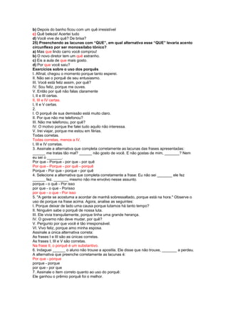 b) Depois do banho ficou com um quê irresistível
c) Quê beleza! Acertei tudo
d) Você vive de quê? De brisa?
25) Preenchendo as lacunas com “QUE”, em qual alternativa esse “QUE” levaria acento
circunflexo por ser monossílabo tônico?
a) Mas que lindo carro você comprou!
b) O novo diretor tem um quê estranho.
c) Eis a aula de que mais gosto.
d) Por que você saiu?
Exercícios sobre o uso dos porquês
I. Afinal, chegou o momento porque tanto esperei.
II. Não sei o porquê de seu entusiasmo.
III. Você está feliz assim, por quê?
IV. Sou feliz, porque me ouves.
V. Então por quê não falas claramente
I, II e III certas.
II, III e IV certas.
I, II e V certas.
2.
I. O porquê de sua demissão está muito claro.
II. Por que não me telefonou?
III. Não me telefonou, por quê?
IV. O motivo porque lhe falei tudo aquilo não interessa.
V. Irei viajar, porque me estou em férias.
Todas corretas.
Todas corretas, menos a IV.
I, III e IV corretas.
3. Assinale a alternativa que completa corretamente as lacunas das frases apresentadas:
______ me tratas tão mal? ______ não gosto de você. E não gostas de mim, _______? Nem
eu sei o _______.
Por que - Porque - por que - por quê
Por que - Porque - por quê - porquê
Porque - Por que - porque - por quê
4. Selecione a alternativa que completa corretamente a frase: Eu não sei _______ ele fez
______ fez. _______ mesmo não me envolvo nesse assunto.
porque - o quê - Por isso
por que - o que - Porisso
por que - o que - Por isso
5. "A gente se acostuma a acordar de manhã sobressaltado, porque está na hora." Observe o
uso de porque na frase acima. Agora, analise as seguintes:
I. Porque deixar de lado uma causa porque lutamos há tanto tempo?
II. Ninguém sabe o porquê de nossa luta.
III. Ele vivia tranquilamente, porque tinha uma grande herança.
IV. O governo não deve mudar, por quê?
V. Pergunto por que você é tão irresponsável.
VI. Vivo feliz, porque amo minha esposa.
Assinale a única alternativa correta:
As frases I e III são as únicas corretas.
As frases I, III e V são corretas.
Na frase II, o porquê é um substantivo.
6. Indaguei ______ o aluno não trouxe a apostila. Ele disse que não trouxe, _______ a perdeu.
A alternativa que preenche corretamente as lacunas é:
Por que - porque
porque - porque
por que - por que
7. Assinale o item correto quanto ao uso do porquê:
Ele ganhou o prêmio porquê foi o melhor.
 