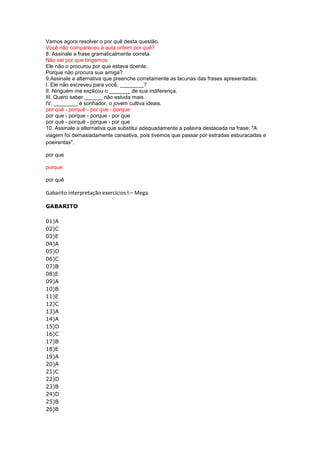 Vamos agora resolver o por quê desta questão.
Você não compareceu à aula ontem por quê?
8. Assinale a frase gramaticalmente correta.
Não sei por que brigamos.
Ele não o procurou por que estava doente.
Porque não procura sua amiga?
9.Assinale a alternativa que preenche corretamente as lacunas das frases apresentadas:
I. Ele não escreveu para você, ________?
II. Ninguém me explicou o _______ de sua indiferença.
III. Quero saber ______ não estuda mais.
IV. ________ é sonhador, o jovem cultiva ideais.
por quê - porquê - por que - porque
por que - porque - porque - por que
por quê - porquê - porque - por que
10. Assinale a alternativa que substitui adequadamente a palavra destacada na frase: "A
viagem foi demasiadamente cansativa, pois tivemos que passar por estradas esburacadas e
poeirentas".

por que

porque

por quê

Gabarito interpretação exercícios I – Mega

GABARITO

01)A
02)C
03)E
04)A
05)D
06)C
07)B
08)E
09)A
10)B
11)E
12)C
13)A
14)A
15)D
16)C
17)B
18)E
19)A
20)A
21)C
22)D
23)B
24)D
25)B
26)B
 