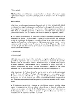 7)Alternativa D
8)Os holandeses comercializavam o açúcar brasileiro na Europa e forneceram todo o
capital necessário para estruturar a produção, além de fornecer a mão-de-obra para o
mesmo.
9)Alternativa A
10)a) Nesse período, os portugueses acabavam de sair da União Ibérica (1580 - 1640),
período da história política do país em que Portugal perdera parte de suas colônias na
África e gastara recursos no conflito que devolveu o trono do país aos portugueses.
Além disso, a produção açucareira no Brasil vivia uma séria crise originada pela
concorrência imposta pelo açúcar produzido pelos holandeses na região das Antilhas.
b) Para superar esse momento de crise, os portugueses ampliaram os mecanismos de
fiscalização na colônia e determinaram a criação de novos impostos que pudessem
ampliar a arrecadação da Coroa em terras brasileiras. Nesse mesmo tempo, várias
expedições oficiais foram realizadas com o objetivo de se encontrar metais e pedras
preciosas no interior do território. De fato, nos fins do século XVII, essas ações oficiais
somadas à ação dos bandeirantes promoveram a descoberta de metais e pedras
preciosas pelo interior do país.
11)Alternativa C
12)Alternativa A
13)Sendo dependente dos produtos fabricados na Inglaterra, Portugal utilizou uma
quantidade significativa de seus recursos financeiros na obtenção de produtos
manufaturados de procedência britânica. Ao mesmo tempo, na medida em que gastou
de forma perdulária (principalmente com a construção de igrejas e palácios) as
riquezas provenientes do Brasil, Portugal intensificou a exploração das minas
brasileiras, que de tão exploradas deixaram como vestígio apenas seus buracos.
14)a) A aspiração de “independência” a qual o autor se refere está relacionada à
quebra do pacto colonial entre Portugal e Brasil, assegurando a emancipação política
da colônia. Contudo, a “unidade”, ou seja, a manutenção do território da América
Portuguesa, não foi um processo que ocorreu concomitantemente à independência,
pois necessitava do reconhecimento das províncias como pertencentes de uma mesma
nação.
b) À independência podemos relacionar a Inconfidência Mineira, primeira grande
revolta emancipacionista, além da própria independência do Brasil. À unidade está
relacionada ao projeto unionista de Dom Pedro I que, em aliança com elites locais do
Centro-Sul, se pautou numa política de tentativa de aproximação com as províncias do
Nordeste, a fim de reprimiras rebeliões do período.
 