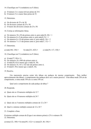 14. Classifique em V (verdadeiro) ou F (falso).
a) O número 2 é o menor divisor primo de 315.
b) O número 5 é o maior fator primo de 55.
15. Determine.
a) Os divisores de 25 e de 30.
b) Os divisores comuns de 25 e 30.
c) O maior dos divisores comuns de 25 e 30.
16. Corrija as informações falsas.
a) Os números 18 e 20 são primos entre si, pois mdc(18, 20) = 1
b) Os números 8 e 9 são primos entre si, pois mdc(8, 9) = 1
c) Os números 8 e 10 são primos entre si, pois mdc(8, 10) = 2
d) Os números 7 e 13 são primos entre si, pois mdc(7, 13) = 1
17. Determine.
a) mdc(180, 150) = b) mdc(231, 825) = c) mdc(39, 117, 130) =
18. Classifique em V (verdadeiro) ou F (falso).
a) O mdc(77, 99) é 11.
b) Os números 16 e 840 são primos entre si.
c) O mdc(20, 63) é menor que o mdc(18, 38).
d) Os números 14, 161 e 322 não são primos entre si.
e) O mdc(9, 39) é menor que o mdc(8, 34).
19. Resolva.
Um marceneiro precisa cortar três tábuas em pedaços de mesmo comprimento. Para melhor
aproveitamento das tábuas, o comprimento dos pedaços deve ser o maior possível. Uma tábua mede 250 cm de
comprimento, a outra mede 350 cm e a outra 550 cm.
Qual será o comprimento de cada pedaço de tábua ?
20. Responda.
a) Quais são os 10 menores múltiplos de 12 ?
b) Quais são os 10 menores múltiplos de 24 ?
c) Quais são os 5 menores múltiplos comuns de 12 e 24 ?
d) Qual é o mínimo múltiplo comum de 12 e 24 ?
21. Complete a frase.
O mínimo múltiplo comum de 2 (que é um número primo) e 25 é o número 50.
22. Determine.
a) mmc(122, 180) = b) mmc(95, 112) = c) mmc(25, 48, 156) =
 