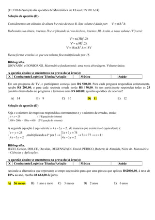 (Fl 3/10 da Solução das questões de Matemática do EI aos CFS 2013-14)
Solução da questão (D).

Consideremos um cilindro de altura h e raio da base R. Seu volume é dado por:      V = π.R 2 .h

Dobrando sua altura, teremos 2h e triplicando o raio da base, teremos 3R. Assim, o novo volume (V’) será:

                                                       V' = π.(3R) 2 .2h
                                                         V' = π.9R 2 .2h
                                                     V' = 18.π.R 2 .h = 18V

Dessa forma, conclui-se que seu volume fica multiplicado por 18.

Bibliografia.
GIOVANNI e BONJORNO. Matemática fundamental: uma nova abordagem. Volume único.

A questão abaixo se encontrava na prova da(s) área(s):
X Combatente/Logística-Técnica/Aviação                Música                            Saúde

Em um programa de TV, o participante começa com R$ 500,00. Para cada pergunta respondida corretamente,
recebe R$ 200,00; e para cada resposta errada perde R$ 150,00. Se um participante respondeu todas as 25
questões formuladas no programa e terminou com R$ 600,00, quantas questões ele acertou?

  A) 14                   B) 9                   C) 10                 D) 11            E) 12

Solução da questão (D)

Seja x o número de respostas respondidas corretamente e y o número de erradas, então:
 x + y = 25               (1ª Equação do sistema)

500 + 200 x − 150 y = 600 (2ª Equação do sistema)

A segunda equação é equivalente a 4 x − 3 y = 2 , de maneira que o sistema é equivalente a:
 x + y = 25                                3 x + 3 y = 75
              , multiplicando a 1ª por 3 →                → 7 x = 77 → x = 11
4 x − 3 y = 2                              4 x − 3 y = 2

Bibliografia.
IEZZI, Gelson, DOLCE, Osvaldo, DEGENSZAJN, David, PÉRIGO, Roberto & Almeida, Nilze de. Matemática
– Ciências e Aplicações.

A questão abaixo se encontrava na prova da(s) área(s):
X Combatente/Logística-Técnica/Aviação                Música                            Saúde

Assinale a alternativa que represente o tempo necessário para que uma pessoa que aplicou R$2000,00, à taxa de
10% ao ano, receba R$ 662,00 de juros.

A) 36 meses          B) 1 ano e meio          C) 3 meses            D) 2 anos        E) 6 anos
 