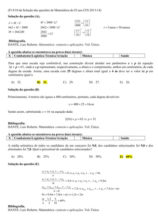 (Fl 4/10 da Solução das questões de Matemática do EI aos CFS 2013-14)
Solução da questão (A).
                                                                           t
                          M = 2000 ⋅ 1,1t                  1331  11 
J = M −C                                                       = 
                                                           1000  10 
662 = M − 2000            2662 = 2000 ⋅ 1,1t                      3            t
                                                                                         t = 3 anos = 36 meses
M = 2662,00                                                 11   11 
                          2662
                               = 1,1t                        = 
                          2000                              10   10 
Bibliografia.
DANTE, Luiz Roberto. Matemática: contexto e aplicações. Vol. Único.

A questão abaixo se encontrava na prova da(s) área(s):
X Combatente/Logística-Técnica/Aviação                Música                                                Saúde

Para que uma escada seja confortável, sua construção deverá atender aos parâmetros e e p da equação
2e + p = 63 , onde e e p representam, respectivamente, a altura e o comprimento, ambos em centímetros, de cada
degrau da escada. Assim, uma escada com 25 degraus e altura total igual a 4 m deve ter o valor de p em
centímetros igual a

  A) 32.              B) 31.                    C) 29.                    D) 27.                            E) 26.

Solução da questão (B)

Primeiramente, 4 metros são iguais a 400 centímetros, portanto, cada degrau deverá ter:

                                                      e = 400 ÷ 25 = 16cm

Sendo assim, substituindo e = 16 na equação dada:

                                                  2(16) + p = 63 ⇒ p = 31
Bibliografia:
DANTE, Luiz Roberto. Matemática: contexto e aplicações. Vol. Único.

A questão abaixo se encontrava na prova da(s) área(s):
X Combatente/Logística-Técnica/Aviação                Música                                                Saúde

A média aritmética de todos os candidatos de um concurso foi 9,0, dos candidatos selecionados foi 9,8 e dos
eliminados foi 7,8. Qual o percentual de candidatos selecionados?

  A) 20%              B) 25%                    C) 30%                    D) 50%                            E) 60%

Solução da questão (E)

                           a1 + a2 + a3 + ... + an
                                                    = 9 ⇒ a1 + a2 + a3 + ... + an = 9n
                                     n
                           a1 + a2 + a3 + ... + am
                                                    = 9,8 ⇒ a1 + a2 + a3 + ... + am = 9,8m
                                     m
                           am+1 + am + 2 + am+3 + ... + an
                                                           = 7,8 ⇒ am+1 + am+ 2 + ... + an = 7,8.( n − m)
                                        n−m
                           9n = 9,8m + 7,8(n − m) ⇒ 1, 2n = 2m
                           m 1, 2 6
                             =   = = 60%
                           n   2 10
Bibliografia.
DANTE, Luiz Roberto. Matemática: contexto e aplicações. Vol. Único.
 