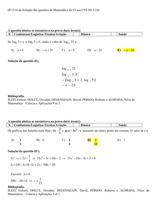 (Fl 5/10 da Solução das questões de Matemática do EI aos CFS 2013-14)




A questão abaixo se encontrava na prova da(s) área(s):
X Combatente/Logística-Técnica/Aviação                Música                                  Saúde

Se log 2 3 = a e log 2 5 = b , então o valor de log 0,5 75 é

  A)    a+b             B)      − a + 2b         C)     a −b                D)       a − 2b   E)   − a − 2b


Solução da questão (E).

                                                 log   0 ,5   75
                                                 log   2 −1
                                                              3 .5 2
                                                 − (log       2   3 + 2 . log   2   5)
                                                 − a − 2b


Bibliografia.
IEZZI, Gelson, DOLCE, Osvaldo, DEGENSZAJN, David, PÉRIGO, Roberto e ALMEIDA, Nilze de.
Matemática – Ciência e Aplicações Vol 1.




A questão abaixo se encontrava na prova da(s) área(s):
X Combatente/Logística-Técnica/Aviação                Música                                  Saúde
                                               2
Os gráficos das funções reais f ( x ) = 2x −     e g( x ) = 3x 2 − c possuem um único ponto em comum. O valor de c é
                                               5

  A)        1            B) 0                    C)     1                   D)        1       E) 1
        −
            5                                           5                            15

Solução da questão (D ).
                2
  3x 2 − c = 2 x − ⇒ 15 x 2 − 5c = 10 x − 2 ⇒ 15 x 2 − 10 x − 5c + 2 = 0
                5
  ∆ = 100 − 4.15(−5c + 2) = 300c − 20

  Fazendo ∆ = 0
                            1
  300c − 20 = 0 ⇒ c =
                           15
Bibliografia.
IEZZI, Gelson, DOLCE, Osvaldo, DEGENSZAJN, David, PÉRIGO, Roberto e ALMEIDA, Nilze de.
Matemática – Ciência e Aplicações Vol 1.
 