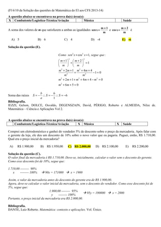 (Fl 6/10 da Solução das questões de Matemática do EI aos CFS 2013-14)
A questão abaixo se encontrava na prova da(s) área(s):
X Combatente/Logística-Técnica/Aviação                Música                            Saúde

                                                                           m+1           m+2
A soma dos valores de m que satisfazem a ambas as igualdades sen x =           e cos x =     é
                                                                            m             m

  A) 5                   B) 6                 C) 4                 D) -4                E) -6

Solução da questão (E).

                                       Como sen 2 x + cos 2 x = 1, segue que :
                                        m +1  m + 2 
                                                2              2

                                              +          =1
                                        m   m 
                                       m 2 + 2m + 1 m 2 + 4m + 4
                                                    +               −1 = 0
                                            m2              m2
                                       m 2 + 2m + 1 + m 2 + 4m + 4 − m 2 = 0
                                       m 2 + 6m + 5 = 0

                       b       6
Soma das raízes   S = − ∴ S = − ∴ S = −6
                       a       1
Bibliografia.
IEZZI, Gelson, DOLCE, Osvaldo, DEGENSZAJN, David, PÉRIGO, Roberto e ALMEIDA, Nilze de.
Matemática – Ciência e Aplicações Vol 2.


A questão abaixo se encontrava na prova da(s) área(s):
    Combatente/Logística-Técnica/Aviação         X Música                           X   Saúde

Comprei um eletrodoméstico e ganhei do vendedor 5% de desconto sobre o preço da mercadoria. Após falar com
o gerente da loja, ele deu um desconto de 10% sobre o novo valor que eu pagaria. Paguei, então, R$ 1.710,00.
Qual era o preço inicial da mercadoria?

 A)    R$ 1.900,00        B)    R$ 1.950,00    C) R$ 2.000,00         D) R$ 2.100,00      E)     R$ 2.200,00

Solução da questão (C).
O valor final da mercadoria é R$ 1.710,00. Deve-se, inicialmente, calcular o valor sem o desconto do gerente.
Como esse desconto foi de 10%, segue que:

1.710,00 -------- 90%
   x     -------- 100%         90x = 171000         x = 1900

Assim, o valor da mercadoria antes do desconto do gerente era de R$ 1.900,00.
Agora, deve-se calcular o valor inicial da mercadoria, sem o desconto do vendedor. Como esse desconto foi de
5%, segue que:
                               1.900,00 -------- 95%
                                                            95y = 190000      x = 2000
                                 y     -------- 100%
Portanto, o preço inicial da mercadoria era R$ 2.000,00.

Bibliografia.
DANTE, Luiz Roberto. Matemática: contexto e aplicações. Vol. Único.
 