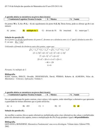 (Fl 7/10 da Solução das questões de Matemática do EI aos CFS 2013-14)




A questão abaixo se encontrava na prova da(s) área(s):
    Combatente/Logística-Técnica/Aviação         X Música                                            X   Saúde

Os pontos M (– 3, 1) e P (1, – 1) são equidistantes do ponto S (2, b). Desta forma, pode-se afirmar que b é um
número

  A) primo.            B) múltiplo de 3.           C) divisor de 10.             D) irracional.           E)   maior que 7.


Solução da questão (B)
Se os pontos A e B são equidistantes do ponto C, devemos ter a distância entre A e C igual à distância entre B e
C, ou seja: dAC = dBC

Utilizando a fórmula da distância entre dois pontos, segue que:
                                ( xS − xM ) 2 + ( y S − y M ) 2 = ( xS − x P ) 2 + ( y S − y P ) 2
                                    (2 − (−3)) 2 + (b − 1) 2 = (2 − 1) 2 + (b − (−1)) 2
                                               52 + (b − 1) 2 = 12 + (b + 1) 2
                                           25 + b 2 − 2b + 1 = 1 + b 2 + 2b + 1
                                                         − 4b = −24
                                                            b=6

Portanto, b é múltiplo de 3.

Bibliografia.
IEZZI, Gelson, DOLCE, Osvaldo, DEGENSZAJN, David, PÉRIGO, Roberto & ALMEIDA, Nilze de.
Matemática – Ciências e Aplicações. Volume 3.




A questão abaixo se encontrava na prova da(s) área(s):
    Combatente/Logística-Técnica/Aviação         X Música                                            X   Saúde

Em um guardarroupa há quatro camisas, cinco calças e três sapatos, então identifique a alternativa que apresenta
a quantidade de formas diferentes que se pode utilizá-las.

  A) ∞                 B) 453                 C) 1                       D) 12                           E) 60

Solução da questão (E).

Ao escolher a camisa, têm-se quatro alternativas multiplicadas pelas cinco alternativas das calças e multiplicadas
pelas três alternativas dos sapatos, temos a multiplicação 4 x 5 x 3 cujo produto é igual a 60 possibilidades.

Bibliografia.
GIOVANNI e BONJORNO. Matemática Fundamental: uma nova abordagem. Volume único. Editora FTD,
2002.
 