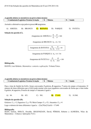 (Fl 8/10 da Solução das questões de Matemática do EI aos CFS 2013-14)




A questão abaixo se encontrava na prova da(s) área(s):
    Combatente/Logística-Técnica/Aviação         X Música                          X   Saúde

Assinale a alternativa cuja palavra possui 60 anagramas.

  A) AMEIXA           B) BRANCO           C) BANANA          D) PARQUE                 E) PATETA

Solução da questão (C).
                                                               P6 6!
                                    Anagramas de AMEIXA é:       = = 360
                                                               P2 2!

                                      Anagramas de BRANCO: P6 = 6!= 720

                                                              P6      6!
                                  Anagramas de BANANA:             =        = 60
                                                            P3 ⋅ P2 3! ⋅ 2!


                                     Anagramas de PARQUE é: P6 = 6!= 720

                                                              P6     6!
                                  Anagramas de PATETA é:           =      = 180
                                                            P2 ⋅ P2 2!⋅2!
Bibliografia.
DANTE, Luiz Roberto. Matemática: contexto e aplicações. Volume Único.




A questão abaixo se encontrava na prova da(s) área(s):
    Combatente/Logística-Técnica/Aviação         X Música                          X   Saúde

Para o time de futebol da EsSA, foram convocados 3 goleiros, 8 zagueiros, 7 meios de campo e 4 atacantes. O
número de times diferentes que a EsSA pode montar com esses jogadores convocados de forma que o time tenha
1 goleiro, 4 zagueiros, 5 meios de campo e 1 atacante é igual a

  A) 84.              B) 451.             C) 981.            D) 17.640.                E) 18.560.

Solução da questão (D).
Goleiros: C3,1=3, Zagueiros: C8,4=70, Meio Campo: C7,5=21, Atacantes: C4,1=4
Logo o número de times diferentes é igual a: (3)x(70)x(21)x(4) = 17.640

Bibliografia.
IEZZI, Gelson, DOLCE, Osvaldo, DEGENSZAJN, David, PÉRIGO, Roberto e ALMEIDA, Nilze de.
Matemática – Ciência e Aplicações Vol 2.
 
